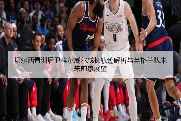 切尔西青训后卫科尔威尔成长轨迹解析与英格兰队未来前景展望