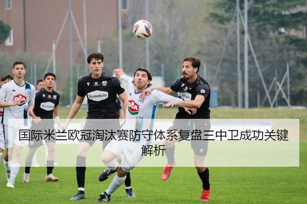 国际米兰欧冠淘汰赛防守体系复盘三中卫成功关键解析