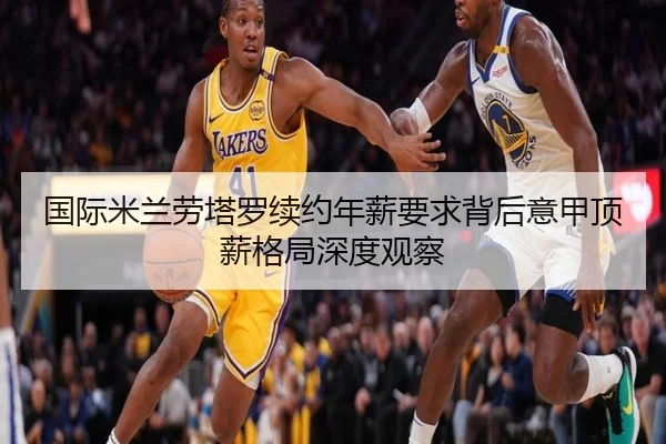 国际米兰劳塔罗续约年薪要求背后意甲顶薪格局深度观察