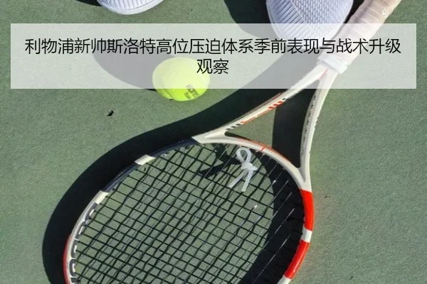 利物浦新帅斯洛特高位压迫体系季前表现与战术升级观察