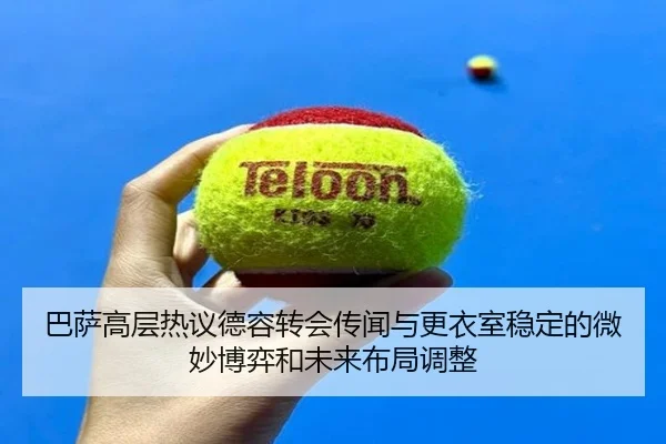 巴萨高层热议德容转会传闻与更衣室稳定的微妙博弈和未来布局调整