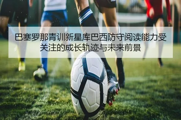 巴塞罗那青训新星库巴西防守阅读能力受关注的成长轨迹与未来前景
